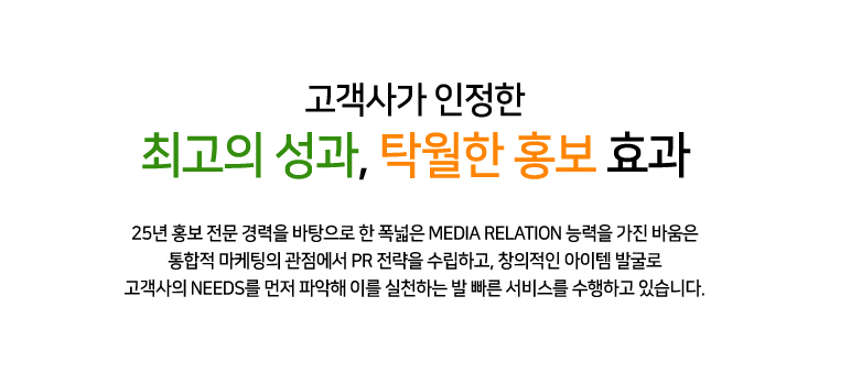 고객사가 인정한 최고의 성과, 탁월한 홍보 효과 25년 홍보 전문 경력을 바탕으로 한 폭넓은 MEDIA RELATION 능력을 가진 바움은 통합적 마케팅의 관점에서 PR 전략을 수립하고, 창의적인 아이템 발굴로 고객사의 NEEDS를 먼저 파악해 이를 실천하는 발 빠른 서비스를 수행하고 있습니다.