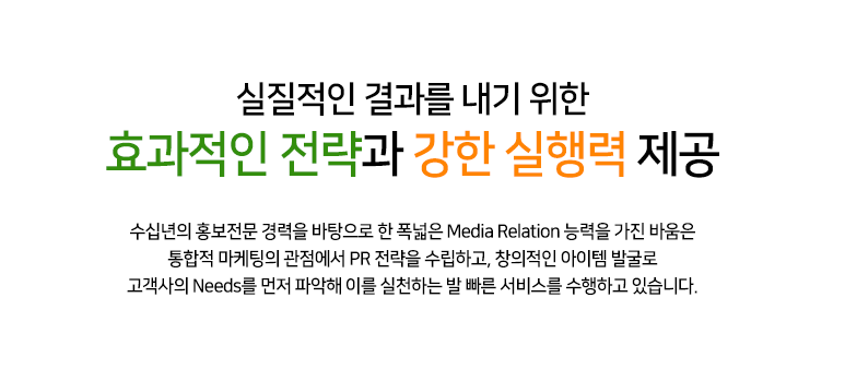 실질적인 결과를 내기 위한 효과적인 전략과 강한 실행력 제공 25년 홍보 전문 경력을 바탕으로 한 폭넓은 MEDIA RELATION 능력을 가진 바움은 통합적 마케팅의 관점에서 PR 전략을 수립하고, 창의적인 아이템 발굴로 고객사의 NEEDS를 먼저 파악해 이를 실천하는 발 빠른 서비스를 수행하고 있습니다.