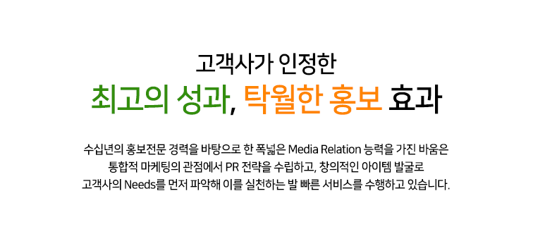 고객사가 인정한 최고의 성과, 탁월한 홍보 효과 25년 홍보 전문 경력을 바탕으로 한 폭넓은 MEDIA RELATION 능력을 가진 바움은 통합적 마케팅의 관점에서 PR 전략을 수립하고, 창의적인 아이템 발굴로 고객사의 NEEDS를 먼저 파악해 이를 실천하는 발 빠른 서비스를 수행하고 있습니다.