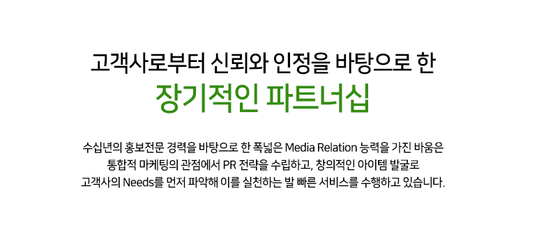 고객사로부터 신뢰와 인정을 바탕으로 한 장기적인 파트너십 25년 홍보 전문 경력을 바탕으로 한 폭넓은 MEDIA RELATION 능력을 가진 바움은 통합적 마케팅의 관점에서 PR 전략을 수립하고, 창의적인 아이템 발굴로 고객사의 NEEDS를 먼저 파악해 이를 실천하는 발 빠른 서비스를 수행하고 있습니다.